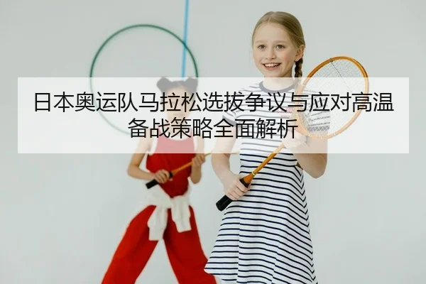 日本奥运队马拉松选拔争议与应对高温备战策略全面解析