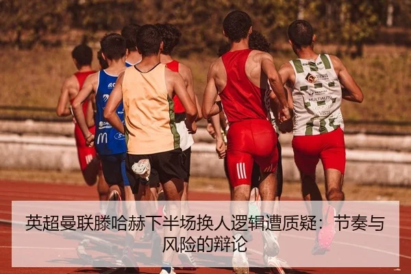 英超曼联滕哈赫下半场换人逻辑遭质疑：节奏与风险的辩论