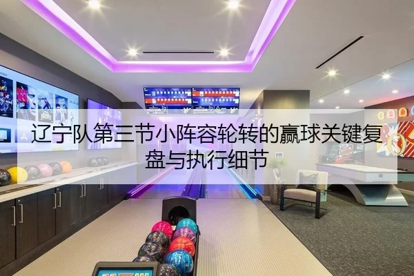 辽宁队第三节小阵容轮转的赢球关键复盘与执行细节